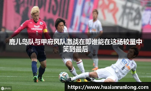 鹿儿岛队与甲府风队激战在即谁能在这场较量中笑到最后